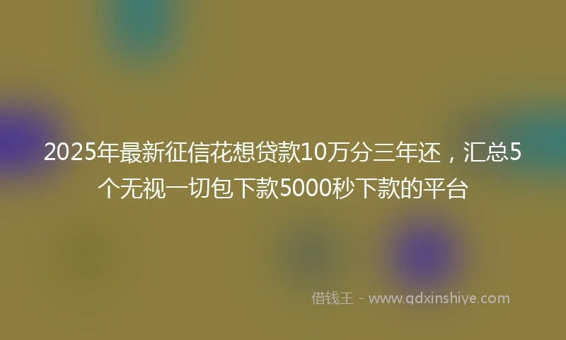 2025年最新征信花想贷款10万分三年还，汇总5个无视一切包下款5000秒下款的平台