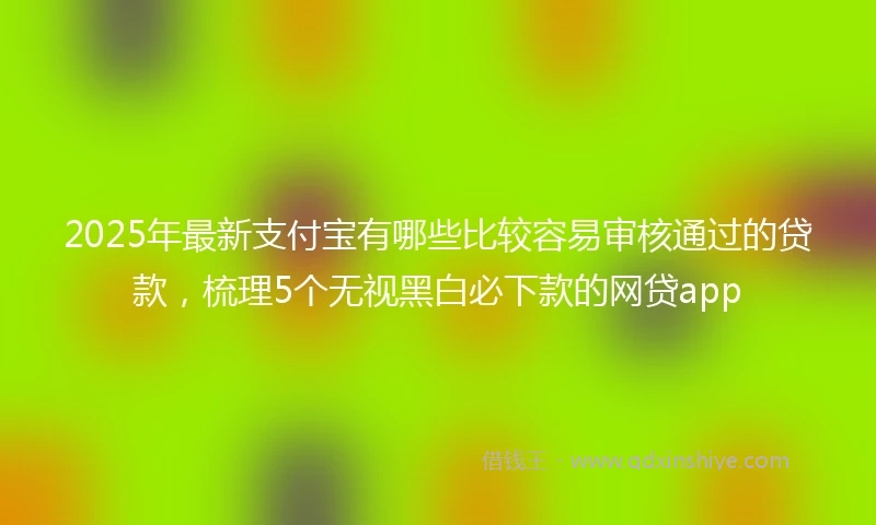 2025年最新支付宝有哪些比较容易审核通过的贷款，梳理5个无视黑白必下款的网贷app
