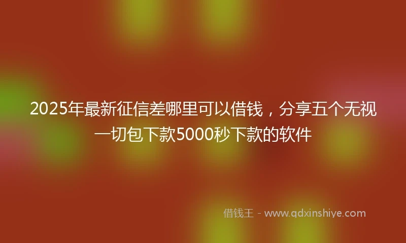 2025年最新征信差哪里可以借钱，分享五个无视一切包下款5000秒下款的软件