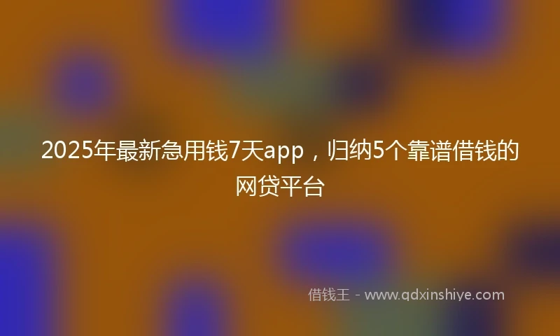 2025年最新急用钱7天app，归纳5个靠谱借钱的网贷平台