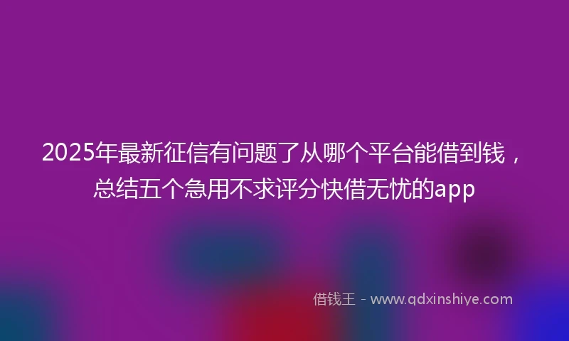 2025年最新征信有问题了从哪个平台能借到钱，总结五个急用不求评分快借无忧的app