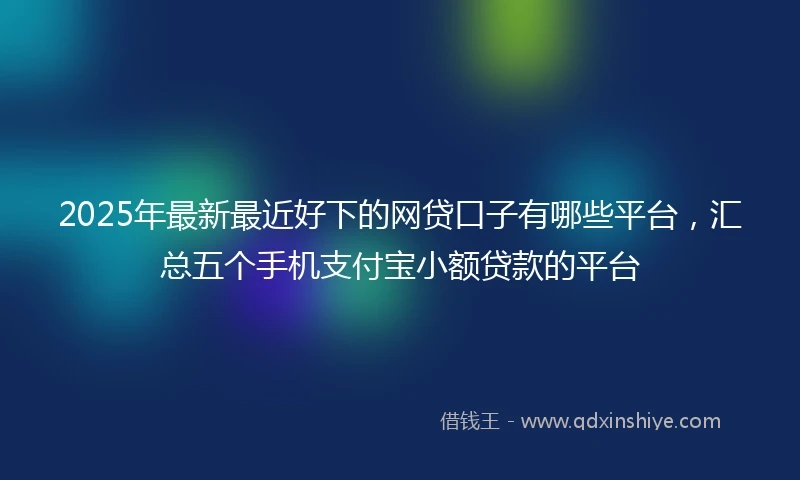 2025年最新最近好下的网贷口子有哪些平台，汇总五个手机支付宝小额贷款的平台