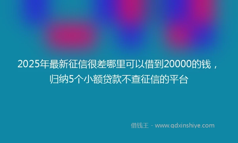 2025年最新征信很差哪里可以借到20000的钱,归纳5个小额贷款不查征信的平台