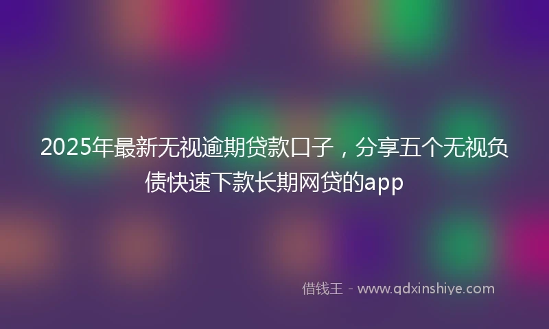 2025年最新无视逾期贷款口子，分享五个无视负债快速下款长期网贷的app