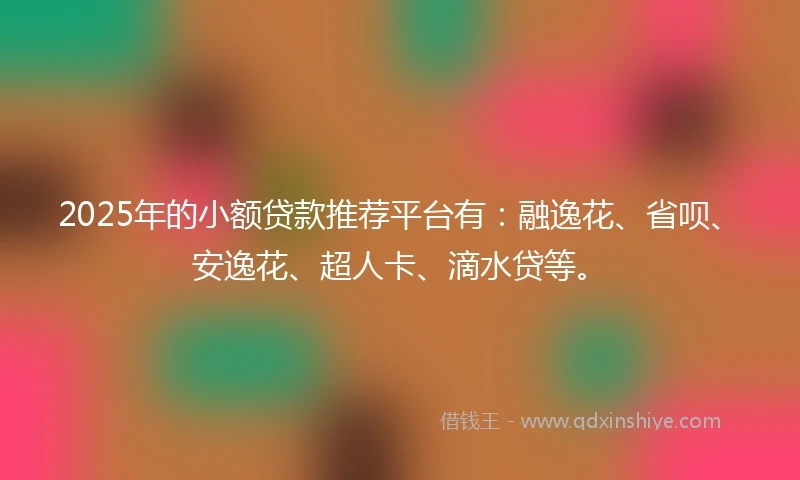 2025年的小额贷款推荐平台有：融逸花、省呗、安逸花、超人卡、滴水贷等。