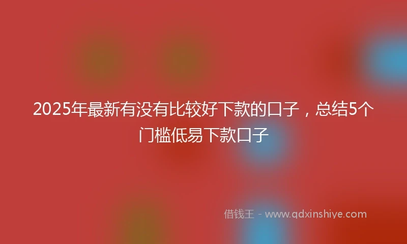 2025年最新有没有比较好下款的口子，总结5个门槛低易下款口子