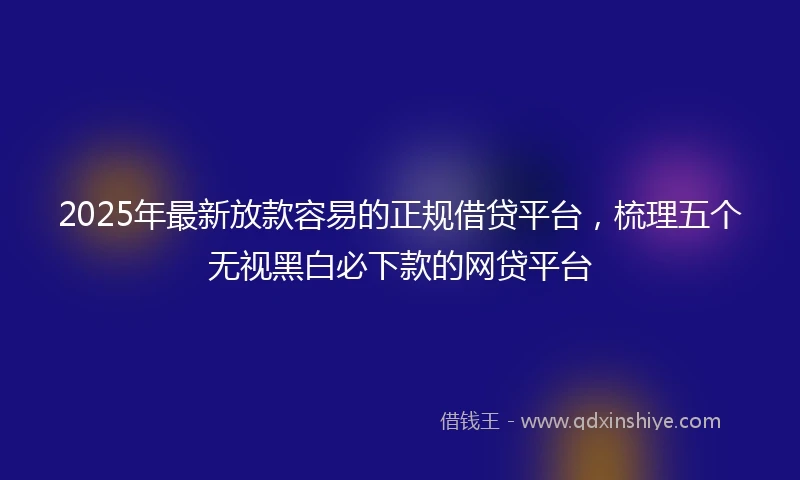 2025年最新放款容易的正规借贷平台，梳理五个无视黑白必下款的网贷平台
