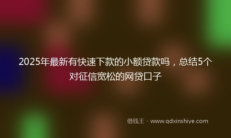 2025年最新有快速下款的小额贷款吗，总结5个对征信宽松的网贷口子