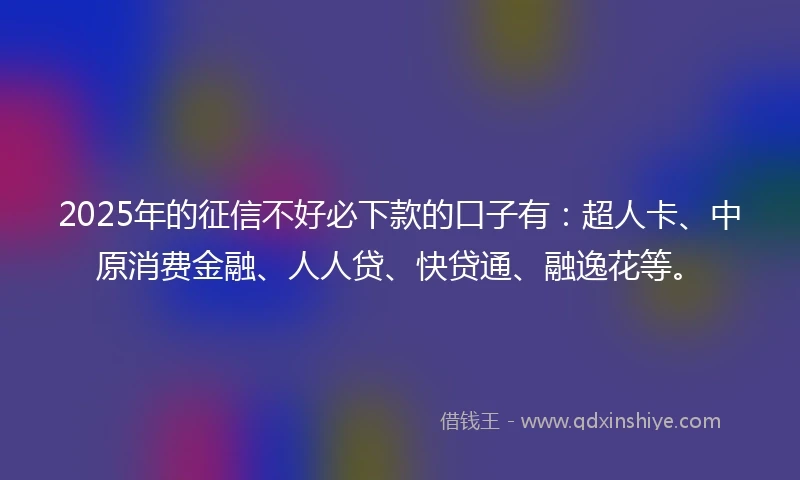 2025年的征信不好必下款的口子有：超人卡、中原消费金融、人人贷、快贷通、融逸花等。