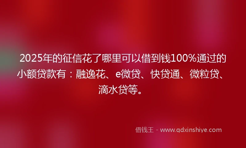 2025年的征信花了哪里可以借到钱100%通过的小额贷款有：融逸花、e微贷、快贷通、微粒贷、滴水贷等。