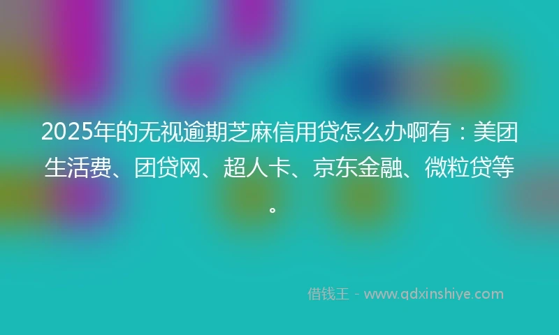 2025年的无视逾期芝麻信用贷怎么办啊有：美团生活费、团贷网、超人卡、京东金融、微粒贷等。