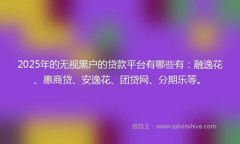 2025年的无视黑户的贷款平台有哪些有：融逸花、惠商贷、安逸花、团贷网、分期乐等。