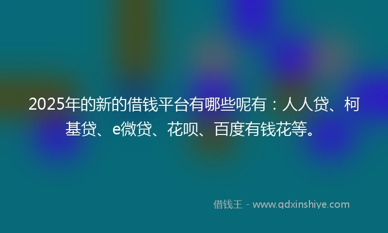 2025年的新的借钱平台有哪些呢有：人人贷、柯基贷、e微贷、花呗、百度有钱花等。