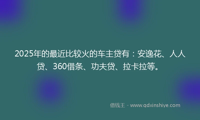 2025年的最近比较火的车主贷有：安逸花、人人贷、360借条、功夫贷、拉卡拉等。