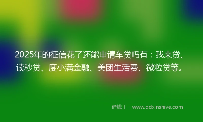 2025年的征信花了还能申请车贷吗有：我来贷、读秒贷、度小满金融、美团生活费、微粒贷等。