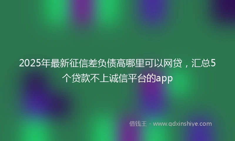 2025年最新征信差负债高哪里可以网贷，汇总5个贷款不上诚信平台的app