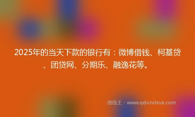 2025年的当天下款的银行有：微博借钱、柯基贷、团贷网、分期乐、融逸花等。