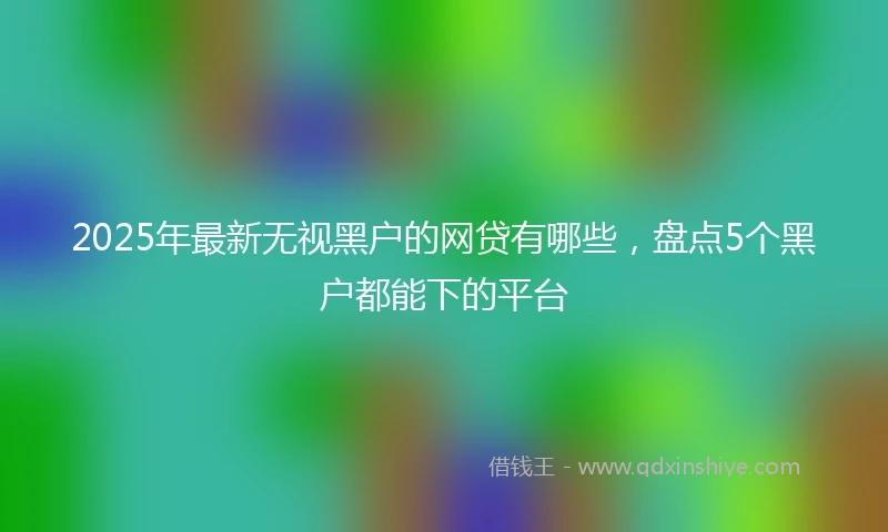 2025年最新无视黑户的网贷有哪些，盘点5个黑户都能下的平台