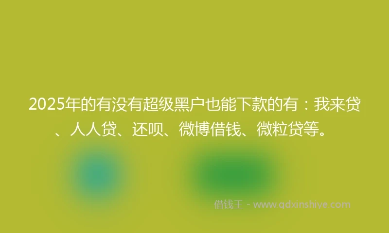2025年的有没有超级黑户也能下款的有：我来贷、人人贷、还呗、微博借钱、微粒贷等。