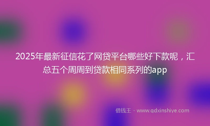 2025年最新征信花了网贷平台哪些好下款呢，汇总五个周周到贷款相同系列的app