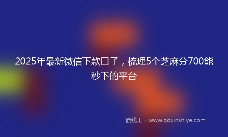 2025年最新微信下款口子，梳理5个芝麻分700能秒下的平台