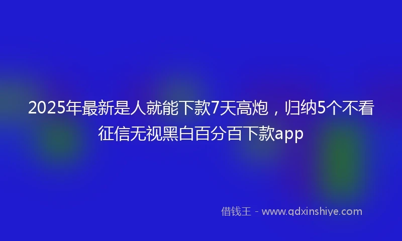 2025年最新是人就能下款7天高炮，归纳5个不看征信无视黑白百分百下款app