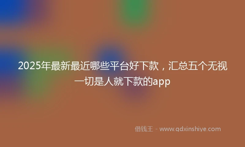 2025年最新最近哪些平台好下款，汇总五个无视一切是人就下款的app