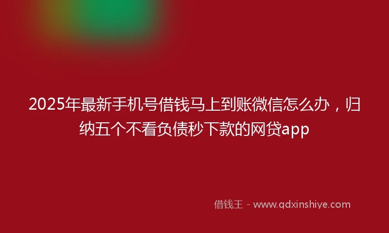 2025年最新手机号借钱马上到账微信怎么办，归纳五个不看负债秒下款的网贷app