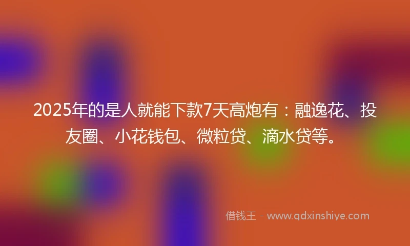 2025年的是人就能下款7天高炮有：融逸花、投友圈、小花钱包、微粒贷、滴水贷等。