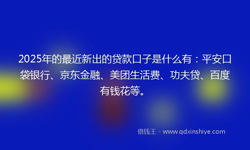 2025年的最近新出的贷款口子是什么有：平安口袋银行、京东金融、美团生活费、功夫贷、百度有钱花等。
