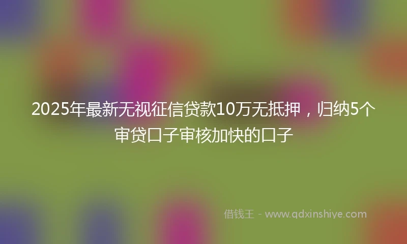 2025年最新无视征信贷款10万无抵押，归纳5个审贷口子审核加快的口子