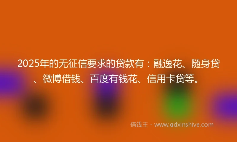 2025年的无征信要求的贷款有：融逸花、随身贷、微博借钱、百度有钱花、信用卡贷等。