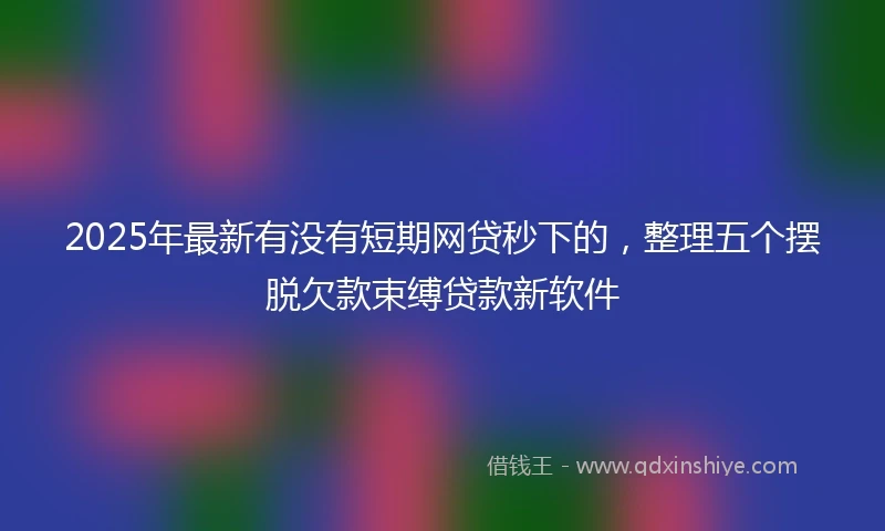 2025年最新有没有短期网贷秒下的，整理五个摆脱欠款束缚贷款新软件