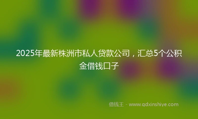 2025年最新株洲市私人贷款公司，汇总5个公积金借钱口子