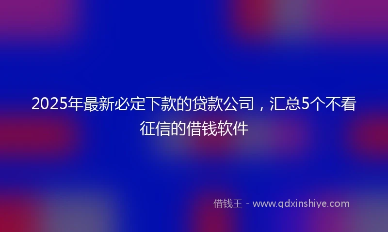 2025年最新必定下款的贷款公司，汇总5个不看征信的借钱软件