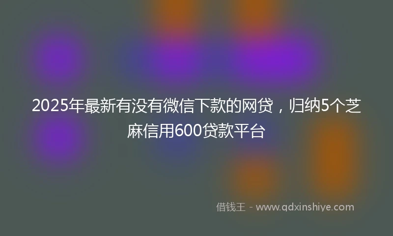 2025年最新有没有微信下款的网贷，归纳5个芝麻信用600贷款平台