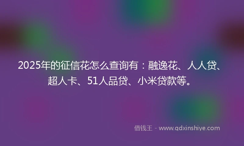 2025年的征信花怎么查询有：融逸花、人人贷、超人卡、51人品贷、小米贷款等。