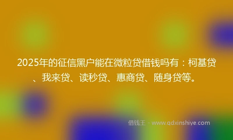 2025年的征信黑户能在微粒贷借钱吗有：柯基贷、我来贷、读秒贷、惠商贷、随身贷等。