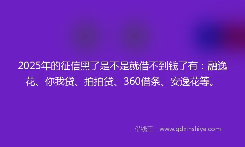 2025年的征信黑了是不是就借不到钱了有：融逸花、你我贷、拍拍贷、360借条、安逸花等。