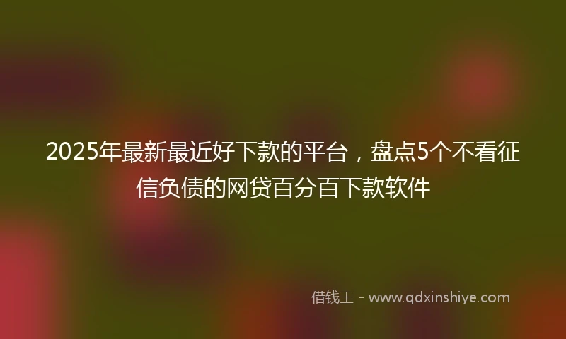 2025年最新最近好下款的平台，盘点5个不看征信负债的网贷百分百下款软件