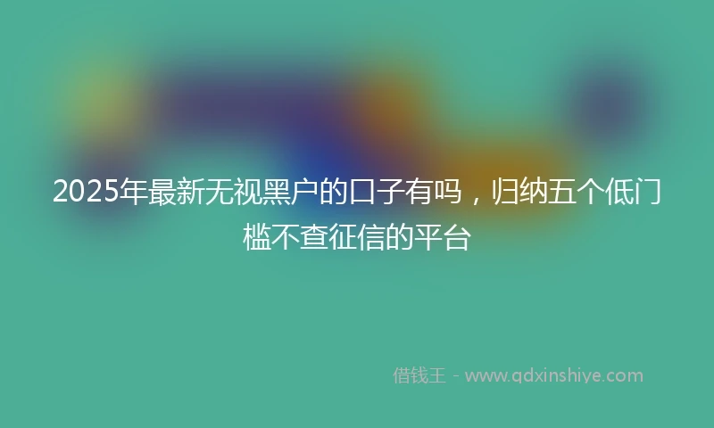2025年最新无视黑户的口子有吗，归纳五个低门槛不查征信的平台