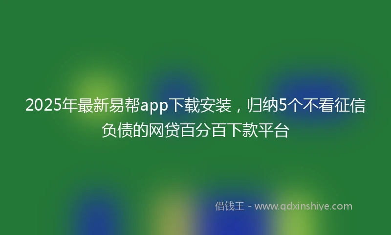 2025年最新易帮app下载安装，归纳5个不看征信负债的网贷百分百下款平台