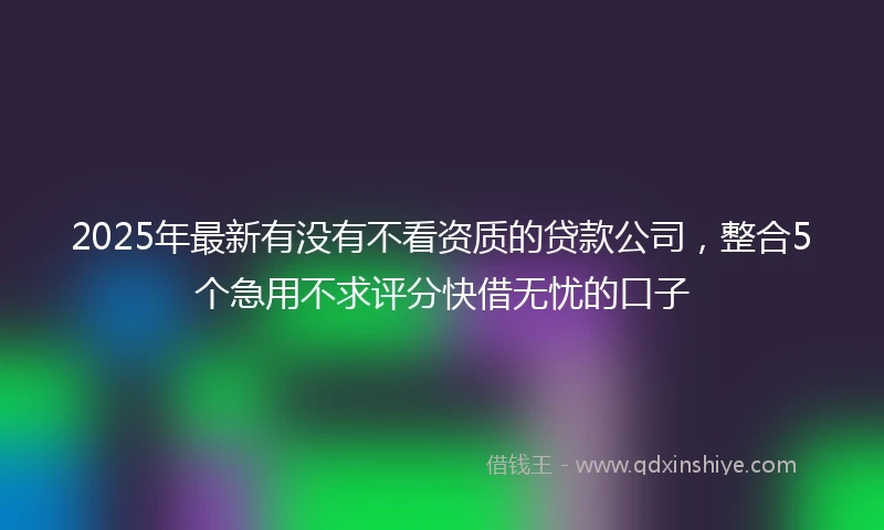 2025年最新有没有不看资质的贷款公司，整合5个急用不求评分快借无忧的口子