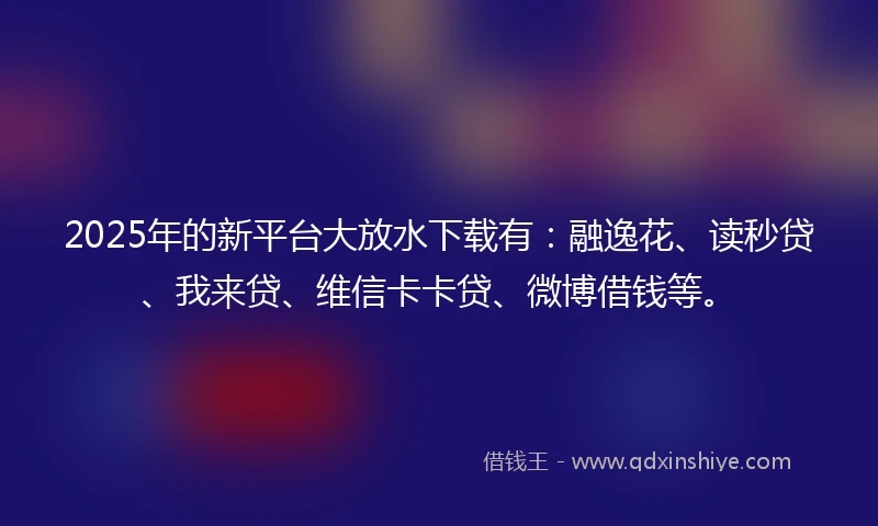 2025年的新平台大放水下载有：融逸花、读秒贷、我来贷、维信卡卡贷、微博借钱等。