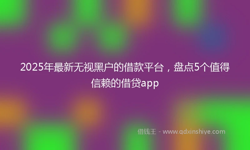 2025年最新无视黑户的借款平台，盘点5个值得信赖的借贷app