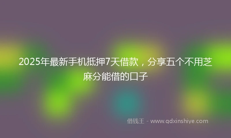 2025年最新手机抵押7天借款，分享五个不用芝麻分能借的口子