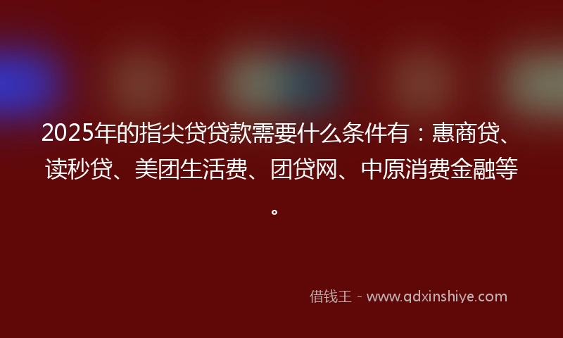 2025年的指尖贷贷款需要什么条件有：惠商贷、读秒贷、美团生活费、团贷网、中原消费金融等。