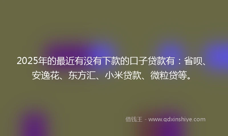 2025年的最近有没有下款的口子贷款有：省呗、安逸花、东方汇、小米贷款、微粒贷等。