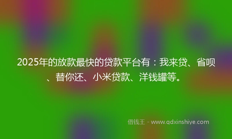 2025年的放款最快的贷款平台有：我来贷、省呗、替你还、小米贷款、洋钱罐等。