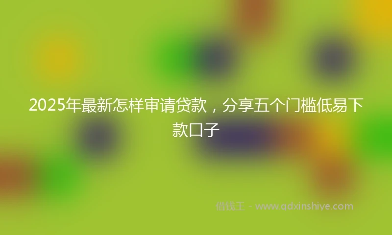 2025年最新怎样审请贷款，分享五个门槛低易下款口子